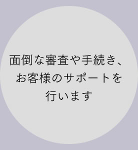 面倒な審査や手続き、お客様のサポートを行います